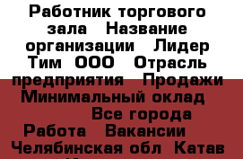 Работник торгового зала › Название организации ­ Лидер Тим, ООО › Отрасль предприятия ­ Продажи › Минимальный оклад ­ 14 000 - Все города Работа » Вакансии   . Челябинская обл.,Катав-Ивановск г.